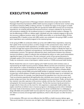 xiii 
Executive Summary 
In January 2007, the government of Nicaragua initiated a demonstration project that extended the 
Nicaraguan Social Security Institute’s (INSS’) health insurance program to informal sector workers using 
microfinance institutions (MFIs) as delivery channels. To evaluate the impact of the program on health 
care utilization (including family planning (FP) and reproductive health (RH) services) and out-of-pocket 
expenditures, we randomly allocated informational brochures, monetary subsidies for the insurance, 
and convenience subsidies for the enrollment process to a sample of market vendors in Managua. To 
test the effectiveness of MFIs as a delivery agent, individuals were also randomly assigned to sign up for 
the insurance at different locations: either at the INSS central office, or at the branch offices of three 
participating MFIs. A baseline survey with 4,002 vendors was conducted in the spring of 2007, at which 
point respondents were randomly assigned to the treatment groups. 
In the spring of 2008, we conducted a follow-up survey with 2,608 of these respondents, measuring 
their uptake of the insurance product, as well as changes in their socioeconomic status, health care 
utilization, out-of-pocket health expenditures, and health status. To analyze the panel survey data, 
we used two-stage least squares (instrumental variables) regression analysis to identify the impact of 
insurance enrollment on utilization and expenditures, instrumenting enrollment with the respondent’s 
randomization outcome. This approach addressed the classic measurement limitation that voluntary 
insurance enrollment is subject to selection bias and allowed the authors to make causal interpretations 
regarding the impact of the insurance. We also conducted a series of focus group discussions to 
investigate uptake of the insurance program and use of health services from a qualitative perspective. 
Finally, we conducted a review of participants’ medical records at 13 INSS-contracted health facilities. 
Results showed that costs are crucial to signing up for health insurance, both monetary costs, as 
represented by the health insurance premium subsidies offered, and time and convenience costs that 
were reduced for a subset of individuals by allowing them to enroll at their place of work. We also 
found that insured individuals switched from using services at private and Ministry of Health (MoH) 
facilities to visiting covered, INSS-contracted health facilities as expected. However, insurance did not 
increase their overall utilization of health services. Being insured had little impact on an individual’s use 
of FP and RH services, for example, most likely because this population has a very low unmet need. 
Total out-of-pocket expenditures fell significantly when individuals were insured, but average out-of-pocket 
savings were lower than the equivalent unsubsidized insurance premiums. Finally, we found very 
low retention rates after expiration of the premium subsidy, with less than 10 percent still enrolled 
and paying for the insurance program after one year. The fact that insurance may be perceived as a 
net gain only for those who are the most ill or who experience a catastrophic health problem may 
explain overall low enrollment rates in insurance programs in developing countries where individuals 
have lower levels of discretionary income. Experience has shown worldwide that it is challenging to 
design affordable and accessible health insurance plans for the poor, particularly with premiums that are 
low relative to incomes and average health expenditures, which is what the poor are often forced to 
consider. 
In this evaluation, MFIs were not more effective than the INSS as a health insurance delivery agent. 
Take-up and retention of insurance was not higher when individuals were assigned to sign up at an MFI 
 