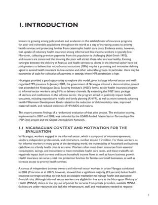 1 
1. Introduction 
Interest is growing among policymakers and academics in the establishment of insurance programs 
for poor and vulnerable populations throughout the world as a way of increasing access to priority 
health services and protecting families from catastrophic health care costs. Evidence exists, however, 
that uptake of voluntary health insurance among informal and low-income workers is typically low. 
Moreover, collecting premium payments from this population is challenging (Abel-Smith 1992), 
and insurers are concerned that insuring the poor will attract those who are less healthy. Existing 
synergies between the delivery of financial and health services to clients in the informal sector have led 
policymakers to believe that microfinance institutions (MFIs) may be a promising and innovative delivery 
agent to extend health insurance to low-income and other vulnerable groups. In particular, there may be 
economies of scale for collection of payments in settings where MFI penetration is high. 
Nicaragua provided a good opportunity to explore this model, given its large informal sector and well-organized 
MFI presence. In January 2007, the government of Nicaragua initiated a demonstration project 
that extended the Nicaraguan Social Security Institute’s (INSS’) formal sector health insurance program 
to informal sector workers using MFIs as delivery channels. By extending the INSS’ basic package 
of services and medications to the informal sector, the program aimed to positively impact health 
outcomes, including reproductive health and family planning (RH/FP), as well as move towards achieving 
health Millennium Development Goals related to the reduction of child mortality rates, improved 
maternal health, and reduced incidence of HIV/AIDS and malaria. 
This report presents findings of a randomized evaluation of that pilot project. The evaluation activity, 
implemented in 2007 and 2008, was cofunded by the USAID-funded Private Sector Partnerships-One 
(PSP-One) project and the Global Development Network. 
1.1 Nicaraguan context and motivation for the 
evaluation 
In Nicaragua, workers engaged in the informal sector, which is composed of microentrepreneurs, 
vendors, independent professionals, and contractors, number around 1.2 million. For these workers, as 
for informal workers in many parts of the developing world, the vulnerability of household and business 
cash flows to a family health crisis is extreme. Workers often must divert resources from essential 
consumption, savings, and investment to meet immediate health care needs, and these tradeoffs can 
negatively impact both current and future household income flows as well as future business growth. 
Health insurance can serve a vital risk protection function for families and small businesses, as well as 
increase access to priority health services. 
A census of independent business owners and informal sector workers in urban Managua conducted 
in 2006 (Thornton et al. 2007), however, showed that a significant majority (93 percent) lacked health 
insurance coverage and thus did not have an available mechanism to manage health and associated 
financial risks. Although informal sector workers are eligible for free care at the Nicaraguan Ministry of 
Health (MINSA) clinics or can pay out of pocket for services from private providers, available MINSA 
facilities are under-resourced and lack the infrastructure, staff, and medications needed to respond 
 