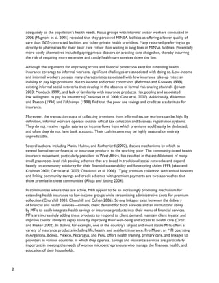 2 
adequately to the population’s health needs. Focus groups with informal sector workers conducted in 
2006 (Magnoni et al. 2005) revealed that they perceived MINSA facilities as offering a lower quality of 
care than INSS-contracted facilities and other private health providers. Many reported preferring to go 
directly to pharmacies for their basic care rather than waiting in long lines at MINSA facilities. Potentially 
more costly alternatives included paying private doctors or avoiding care altogether, thereby incurring 
the risk of requiring more extensive and costly health care services down the line. 
Although the arguments for improving access and financial protection exist for extending health 
insurance coverage to informal workers, significant challenges are associated with doing so. Low-income 
and informal workers possess many characteristics associated with low insurance take-up rates: an 
inability to pay high premiums due to income and credit constraints (Behrman and Knowles 1999), 
existing informal social networks that develop in the absence of formal risk-sharing channels (Jowett 
2003; Morduch 1999), and lack of familiarity with insurance products, risk pooling and associated 
low willingness to pay for insurance (Chankova et al. 2008; Gine et al. 2007). Additionally, Alderman 
and Paxson (1994) and Fafchamps (1998) find that the poor use savings and credit as a substitute for 
insurance. 
Moreover, the transaction costs of collecting premiums from informal sector workers can be high. By 
definition, informal workers operate outside official tax collection and business registration systems. 
They do not receive regular salaries or income flows from which premiums could easily be deducted, 
and often they do not have bank accounts. Their cash income may be highly seasonal or entirely 
unpredictable. 
Several authors, including Matin, Hulme, and Rutherford (2002), discuss mechanisms by which to 
extend formal sector financial or insurance products to the working poor. The community-based health 
insurance movement, particularly prevalent in West Africa, has resulted in the establishment of many 
small grassroots-level risk pooling schemes that are based in traditional social networks and depend 
heavily on community solidarity for their financial sustainability and functioning (Atim 1999; Jakab and 
Krishnan 2001; Carrin et al. 2005; Chankova et al. 2008). Tying premium collection with annual harvests 
and linking community savings and credit schemes with premium payments are two approaches that 
show promise in these communities (Ahuja and Jütting 2004). 
In communities where they are active, MFIs appear to be an increasingly promising mechanism for 
extending health insurance to low-income groups while streamlining administrative costs for premium 
collection (Churchill 2003; Churchill and Cohen 2006). Strong linkages exist between the delivery 
of financial and health services—namely, client demand for both services and an institutional ability 
by MFIs to easily integrate health savings or insurance products into their menu of financial services. 
MFIs are increasingly adding these products to respond to client demand, maintain client loyalty, and 
improve clients’ ability to repay loans by improving their well-being and access to health care (Dror 
and Preker 2002). In Bolivia, for example, one of the country’s largest and most stable MFIs offers a 
variety of insurance products including life, health, and accident insurance. Pro Mujer, an MFI operating 
in Argentina, Bolivia, Mexico, Nicaragua, and Peru, offers health training, primary care, and linkages to 
providers in various countries in which they operate. Savings and insurance services are particularly 
important in meeting the needs of women microentrepreneurs who manage the finances, health, and 
education of their households. 
 