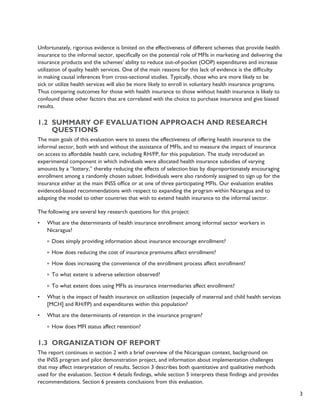 3 
Unfortunately, rigorous evidence is limited on the effectiveness of different schemes that provide health 
insurance to the informal sector, specifically on the potential role of MFIs in marketing and delivering the 
insurance products and the schemes’ ability to reduce out-of-pocket (OOP) expenditures and increase 
utilization of quality health services. One of the main reasons for this lack of evidence is the difficulty 
in making causal inferences from cross-sectional studies. Typically, those who are more likely to be 
sick or utilize health services will also be more likely to enroll in voluntary health insurance programs. 
Thus comparing outcomes for those with health insurance to those without health insurance is likely to 
confound these other factors that are correlated with the choice to purchase insurance and give biased 
results. 
1.2 Summary of evaluation approach and research 
questions 
The main goals of this evaluation were to assess the effectiveness of offering health insurance to the 
informal sector, both with and without the assistance of MFIs, and to measure the impact of insurance 
on access to affordable health care, including RH/FP, for this population. The study introduced an 
experimental component in which individuals were allocated health insurance subsidies of varying 
amounts by a “lottery,” thereby reducing the effects of selection bias by disproportionately encouraging 
enrollment among a randomly chosen subset. Individuals were also randomly assigned to sign up for the 
insurance either at the main INSS office or at one of three participating MFIs. Our evaluation enables 
evidenced-based recommendations with respect to expanding the program within Nicaragua and to 
adapting the model to other countries that wish to extend health insurance to the informal sector. 
The following are several key research questions for this project: 
• What are the determinants of health insurance enrollment among informal sector workers in 
Nicaragua? 
º Does simply providing information about insurance encourage enrollment? 
º How does reducing the cost of insurance premiums affect enrollment? 
º How does increasing the convenience of the enrollment process affect enrollment? 
º To what extent is adverse selection observed? 
º To what extent does using MFIs as insurance intermediaries affect enrollment? 
• What is the impact of health insurance on utilization (especially of maternal and child health services 
[MCH] and RH/FP) and expenditures within this population? 
• What are the determinants of retention in the insurance program? 
º How does MFI status affect retention? 
1.3 Organization of report 
The report continues in section 2 with a brief overview of the Nicaraguan context, background on 
the INSS program and pilot demonstration project, and information about implementation challenges 
that may affect interpretation of results. Section 3 describes both quantitative and qualitative methods 
used for the evaluation. Section 4 details findings, while section 5 interprets these findings and provides 
recommendations. Section 6 presents conclusions from this evaluation. 
 