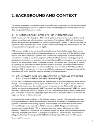 5 
2. Background and Context 
This section provides background information on the INSS insurance program and the characteristics of 
the demonstration project, as well as contextual factors that affected project implementation and may 
affect interpretation of evaluation results. 
2.1 The INSS health care system in Nicaragua 
Health insurance provided through the INSS extends quality care to its formal sector subscribers and 
is based on mandatory payroll and employer contributions. Prior to January 2007, only formal sector 
workers and government employees in Nicaragua—representing 18.5 percent of the economically active 
population—were eligible for INSS health insurance. Individuals working in the informal sector, the self-employed, 
and the unemployed were not eligible. 
INSS contracts with for-profit, not-for-profit, and public sector health facilities called Clinics for the 
Insured (formerly Empresas Médicas Previsionales and referred to in this paper as EMPs). INSS purchases 
services from these facilities on a capitated basis. The INSS insurance provides all beneficiaries with a 
comprehensive package of preventive, diagnostic, and curative health services, including primary and 
specialist care, medication and laboratory exams, hospitalization, 24-hour emergency care, prenatal care, 
childbirth and post-natal care, infant care and vaccinations, child wellness visits through age 5, voluntary 
FP counseling and contraception, breast and cervical cancer screenings, HIV and sexually transmitted 
disease counseling, and prevention and treatment of dengue fever and malaria. An INSS subscriber’s 
dependent children up to the age of 12 are covered. During pregnancy and the postpartum period, the 
subscriber’s wife is also eligible for maternity services, including delivery care. 
2.2 Voluntary INSS insurance for informal workers 
and the MFI demonstration project 
In 2007, the INSS health insurance package was made available for purchase by informal sector workers 
through a voluntary program known as Seguro Facultativo de Salud. In this program, insured individuals 
and eligible dependents pay a flat monthly premium for covered services. The monthly fee is higher in 
the first two months, at approximately US$171 per month, and falls to approximately US$15 per month 
thereafter. If a subscriber desires to disenroll, he or she continues to be covered during a three-month 
grace period after he or she has stopped paying for the insurance, before the affiliation is cancelled. No 
copays are charged at the time of service. 
As a means of increasing enrollment in the voluntary insurance program, Nicaraguan policymakers at 
INSS hypothesized that it would be convenient for informal sector workers to make health insurance 
payments at the same time as making payments on loans at MFIs. About one-third of small business 
owners in Managua have a loan with an MFI (Thornton et al. 2008). The government initiated a 
demonstration project, allowing MFIs to market the insurance, register subscribers, and collect 
premiums. Three MFIs in Managua that had expressed interest and whose administrative systems were 
sufficiently developed were selected to participate: Asociación de Consultores para el Desarrollo de 
la Pequeña, Mediana y Microempresa (ACODEP), Banco ProCredit, and Findesa. The MFIs signed a 
1 Based on July 2007 exchange rates. 
 