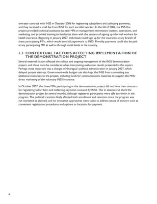 6 
one-year contract with INSS in October 2006 for registering subscribers and collecting payments, 
and they received a small fee from INSS for each enrolled worker. In the fall of 2006, the PSP-One 
project provided technical assistance to each MFI on management information systems, operations, and 
marketing, and provided training to familiarize them with the process of signing up informal workers for 
health insurance. Beginning in January 2007, individuals could sign up for the insurance at any branch of 
these participating MFIs, which would send all paperwork to INSS. Monthly payments could also be paid 
at any participating MFI as well as through most banks in the country. 
2.3 Contextual factors affecting implementation of 
the demonstration project 
Several external factors affected the rollout and ongoing management of the INSS demonstration 
project, and these must be considered when interpreting evaluation results presented in this report. 
Perhaps most important was a change in Nicaragua’s political administration in January 2007, which 
delayed project start-up. Government-wide budget cuts also kept the INSS from committing any 
additional resources to the project, including funds for communications materials to support the MFIs’ 
direct marketing of the voluntary INSS insurance. 
In October 2007, the three MFIs participating in this demonstration project did not have their contracts 
for registering subscribers and collecting payments renewed by INSS. This in essence cut short the 
demonstration project by several months, although registered participants were able to remain in the 
program. The political transition likely affected both enrollment and retention since the program was 
not marketed as planned, and no innovative approaches were taken to address issues of concern such as 
convenient registration procedures and options or locations for payment. 
 