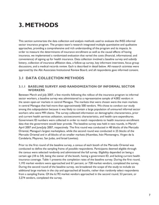 7 
3. Methods 
This section summarizes the data collection and analysis methods used to evaluate the INSS informal 
sector insurance program. The project team’s research integrated multiple quantitative and qualitative 
approaches, providing a comprehensive and rich understanding of the program and its impacts. In 
order to measure the determinants of insurance enrollment as well as the causal effects of having 
insurance, we implemented a randomized evaluation that varied the costs (financial, informational, and 
convenience) of signing up for health insurance. Data collection involved a baseline survey and subsidy 
lottery, collection of insurance affiliation data, a follow-up survey, key informant interviews, focus group 
discussions, and a medical records review. Each is described in detail below. All research activities were 
approved by the Abt Associates Institutional Review Board, and all respondents gave informed consent. 
3.1 Data collection methods 
3.1.1 Baseline survey and randomization of informal sector 
workers 
Between March and July 2007, a few months following the rollout of the insurance program to informal 
sector workers, a baseline survey was administered to a representative sample of 4,002 vendors in 
the seven open-air markets in central Managua. The markets that were chosen were the main markets 
in central Managua that had more than approximately 500 vendors. We chose to conduct our study 
among this subpopulation because it was likely to contain a large population of uninsured informal sector 
workers who were MFI clients. The survey collected information on demographic characteristics, prior 
and current health services utilization, socioeconomic characteristics, and health care expenditures. 
Government ID numbers were collected in order to match respondents to health insurance enrollment 
data that the government would later provide. The baseline survey was held in two rounds, in March/ 
April 2007 and June/July 2007, respectively. The first round was conducted in 48 blocks of the Mercado 
Oriental, Managua’s largest marketplace, while the second round was conducted in 25 blocks of the 
Mercado Oriental and in all blocks of six smaller markets (Huembes, Iván Montenegro, Virgen de la 
Candelaría, Mayoreo, San Judas, and Israel Lewites). 
Prior to the first round of the baseline survey, a census of each booth of the Mercado Oriental was 
conducted to define the sampling frame of possible respondents. Participants deemed eligible through 
the census were selected randomly and administered the full survey. Eligibility depended on being a 
certain age (18 to 54), being the owner of the booth, having a government ID, and lacking current health 
insurance coverage. Table 1 presents the completion rates of the baseline survey. During the first round, 
1,193 market vendors were approached and 61 percent, or 728 market vendors, completed the survey. 
During the second round of the baseline survey, we broadened the scope of the study to include six 
additional large markets in the city and approached all booths, rather than randomly select respondents 
from a sampling frame. Of the 6,192 market vendors approached in the second round, 53 percent, or 
3,274 vendors, completed the survey. 
 