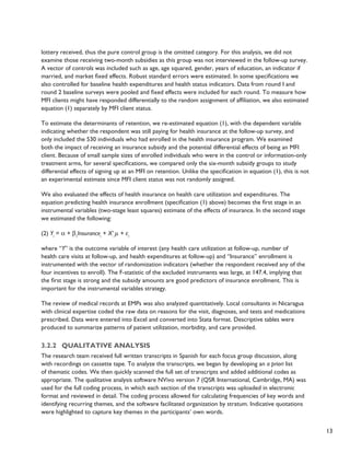 13 
lottery received, thus the pure control group is the omitted category. For this analysis, we did not 
examine those receiving two-month subsidies as this group was not interviewed in the follow-up survey. 
A vector of controls was included such as age, age squared, gender, years of education, an indicator if 
married, and market fixed effects. Robust standard errors were estimated. In some specifications we 
also controlled for baseline health expenditures and health status indicators. Data from round I and 
round 2 baseline surveys were pooled and fixed effects were included for each round. To measure how 
MFI clients might have responded differentially to the random assignment of affiliation, we also estimated 
equation (1) separately by MFI client status. 
To estimate the determinants of retention, we re-estimated equation (1), with the dependent variable 
indicating whether the respondent was still paying for health insurance at the follow-up survey, and 
only included the 530 individuals who had enrolled in the health insurance program. We examined 
both the impact of receiving an insurance subsidy and the potential differential effects of being an MFI 
client. Because of small sample sizes of enrolled individuals who were in the control or information-only 
treatment arms, for several specifications, we compared only the six-month subsidy groups to study 
differential effects of signing up at an MFI on retention. Unlike the specification in equation (1), this is not 
an experimental estimate since MFI client status was not randomly assigned. 
We also evaluated the effects of health insurance on health care utilization and expenditures. The 
equation predicting health insurance enrollment (specification (1) above) becomes the first stage in an 
instrumental variables (two-stage least squares) estimate of the effects of insurance. In the second stage 
we estimated the following: 
(2) Yi = α + β1Insurancei + X’iμ + εi 
where “Y” is the outcome variable of interest (any health care utilization at follow-up, number of 
health care visits at follow-up, and health expenditures at follow-up) and “Insurance” enrollment is 
instrumented with the vector of randomization indicators (whether the respondent received any of the 
four incentives to enroll). The F-statistic of the excluded instruments was large, at 147.4, implying that 
the first stage is strong and the subsidy amounts are good predictors of insurance enrollment. This is 
important for the instrumental variables strategy. 
The review of medical records at EMPs was also analyzed quantitatively. Local consultants in Nicaragua 
with clinical expertise coded the raw data on reasons for the visit, diagnoses, and tests and medications 
prescribed. Data were entered into Excel and converted into Stata format. Descriptive tables were 
produced to summarize patterns of patient utilization, morbidity, and care provided. 
3.2.2 Qualitative analysis 
The research team received full written transcripts in Spanish for each focus group discussion, along 
with recordings on cassette tape. To analyze the transcripts, we began by developing an a priori list 
of thematic codes. We then quickly scanned the full set of transcripts and added additional codes as 
appropriate. The qualitative analysis software NVivo version 7 (QSR International, Cambridge, MA) was 
used for the full coding process, in which each section of the transcripts was uploaded in electronic 
format and reviewed in detail. The coding process allowed for calculating frequencies of key words and 
identifying recurring themes, and the software facilitated organization by stratum. Indicative quotations 
were highlighted to capture key themes in the participants’ own words. 
 