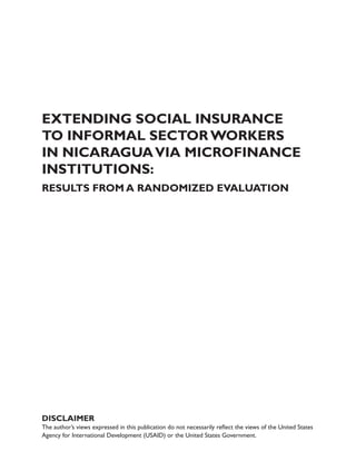 EXTENDING SOCIAL INSURANCE 
TO INFORMAL SECTOR WORKERS 
IN NICARAGUA VIA MICROFINANCE 
INSTITUTIONS: 
Results from a Randomized Evaluation 
DISCLAIMER 
The author’s views expressed in this publication do not necessarily reflect the views of the United States 
Agency for International Development (USAID) or the United States Government. 
 