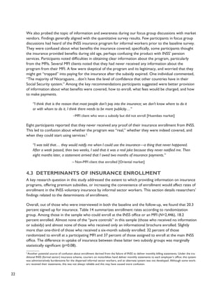 22 
We also probed the topic of information and awareness during our focus group discussions with market 
vendors. Findings generally aligned with the quantitative survey results. Few participants in focus group 
discussions had heard of the INSS insurance program for informal workers prior to the baseline survey. 
They were confused about what benefits the insurance covered; specifically, some participants thought 
the insurance provided benefits during old age, perhaps confusing the product with INSS’ pension 
services. Participants noted difficulties in obtaining clear information about the program, particularly 
from the MFIs. Several MFI clients noted that they had never received any information about the 
program from their MFI. A few were skeptical of the program and its legitimacy, and worried that they 
might get “trapped” into paying for the insurance after the subsidy expired. One individual commented, 
“The majority of Nicaraguans…don’t have the level of confidence that other countries have in their 
Social Security system.” Among the key recommendations participants suggested were better provision 
of information about what benefits were covered, how to enroll, what fees would be charged, and how 
to make payments. 
“I think that is the reason that most people don’t pay into the insurance; we don’t know where to do it 
or with whom to do it. I think there needs to be more publicity…” 
–MFI client who won a subsidy but did not enroll [Huembes market] 
Eight participants reported that they never received any proof of their insurance enrollment from INSS. 
This led to confusion about whether the program was “real,” whether they were indeed covered, and 
when they could start using services.2� 
“I was told that… they would notify me when I could use the insurance—a thing that never happened. 
After a week passed, then two weeks, I said that it was a real joke because they never notified me. Then 
eight months later, a statement arrived that I owed two months of insurance payments.” 
– Non-MFI client that enrolled [Oriental market] 
4.3 Determinants of insurance enrollment 
A key research question in this study addressed the extent to which providing information on insurance 
programs, offering premium subsidies, or increasing the convenience of enrollment would affect rates of 
enrollment in the INSS voluntary insurance by informal sector workers. This section details researchers’ 
findings related to the determinants of enrollment. 
Overall, out of those who were interviewed in both the baseline and the follow-up, we found that 20.3 
percent signed up for insurance. Table 14 summarizes enrollment rates according to randomization 
group. Among those in the sample who could enroll at the INSS office or an MFI (N=2,446), 18.2 
percent enrolled. Almost none of the “pure controls” in this sample (those who received no information 
or subsidy) and almost none of those who received only an informational brochure enrolled. Slightly 
more than one-third of those who received a six-month subsidy enrolled: 32 percent of those 
randomized to enroll at a participating MFI and 37 percent of those assigned to enroll at the main INSS 
office. The difference in uptake of insurance between these latter two subsidy groups was marginally 
statistically significant (p=0.08). 
2 Another potential source of confusion about enrollment derived from the failure of INSS to deliver monthly billing statements. Under the tra-ditional 
INSS (formal sector) insurance scheme, couriers on motorbikes hand deliver monthly statements to each employer’s office; this system 
was administratively burdensome for the dispersed informal sector workers, and an alternate system was not developed. Although some work-ers 
received their statements, this was not always reliable and this may have caused more confusion. 
 