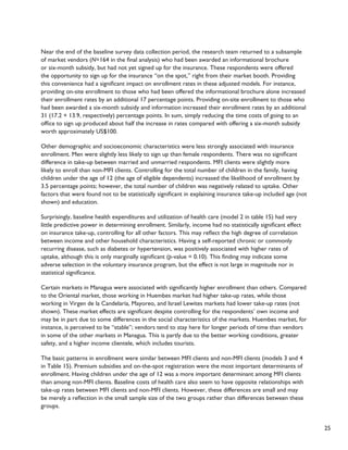 25 
Near the end of the baseline survey data collection period, the research team returned to a subsample 
of market vendors (N=164 in the final analysis) who had been awarded an informational brochure 
or six-month subsidy, but had not yet signed up for the insurance. These respondents were offered 
the opportunity to sign up for the insurance “on the spot,” right from their market booth. Providing 
this convenience had a significant impact on enrollment rates in these adjusted models. For instance, 
providing on-site enrollment to those who had been offered the informational brochure alone increased 
their enrollment rates by an additional 17 percentage points. Providing on-site enrollment to those who 
had been awarded a six-month subsidy and information increased their enrollment rates by an additional 
31 (17.2 + 13.9, respectively) percentage points. In sum, simply reducing the time costs of going to an 
office to sign up produced about half the increase in rates compared with offering a six-month subsidy 
worth approximately US$100. 
Other demographic and socioeconomic characteristics were less strongly associated with insurance 
enrollment. Men were slightly less likely to sign up than female respondents. There was no significant 
difference in take-up between married and unmarried respondents. MFI clients were slightly more 
likely to enroll than non-MFI clients. Controlling for the total number of children in the family, having 
children under the age of 12 (the age of eligible dependents) increased the likelihood of enrollment by 
3.5 percentage points; however, the total number of children was negatively related to uptake. Other 
factors that were found not to be statistically significant in explaining insurance take-up included age (not 
shown) and education. 
Surprisingly, baseline health expenditures and utilization of health care (model 2 in table 15) had very 
little predictive power in determining enrollment. Similarly, income had no statistically significant effect 
on insurance take-up, controlling for all other factors. This may reflect the high degree of correlation 
between income and other household characteristics. Having a self-reported chronic or commonly 
recurring disease, such as diabetes or hypertension, was positively associated with higher rates of 
uptake, although this is only marginally significant (p-value = 0.10). This finding may indicate some 
adverse selection in the voluntary insurance program, but the effect is not large in magnitude nor in 
statistical significance. 
Certain markets in Managua were associated with significantly higher enrollment than others. Compared 
to the Oriental market, those working in Huembes market had higher take-up rates, while those 
working in Virgen de la Candelaría, Mayoreo, and Israel Lewites markets had lower take-up rates (not 
shown). These market effects are significant despite controlling for the respondents’ own income and 
may be in part due to some differences in the social characteristics of the markets. Huembes market, for 
instance, is perceived to be “stable”; vendors tend to stay here for longer periods of time than vendors 
in some of the other markets in Managua. This is partly due to the better working conditions, greater 
safety, and a higher income clientele, which includes tourists. 
The basic patterns in enrollment were similar between MFI clients and non-MFI clients (models 3 and 4 
in Table 15). Premium subsidies and on-the-spot registration were the most important determinants of 
enrollment. Having children under the age of 12 was a more important determinant among MFI clients 
than among non-MFI clients. Baseline costs of health care also seem to have opposite relationships with 
take-up rates between MFI clients and non-MFI clients. However, these differences are small and may 
be merely a reflection in the small sample size of the two groups rather than differences between these 
groups. 
 