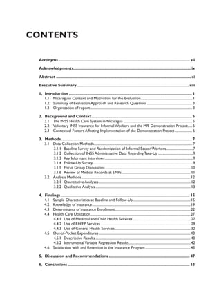 Contents 
Acronyms........................................................................................................................... vii 
Acknowledgments.............................................................................................................. ix 
Abstract.............................................................................................................................. xi 
Executive Summary......................................................................................................... xiii 
1. Introduction................................................................................................................... 1 
1.1 Nicaraguan Context and Motivation for the Evaluation............................................................ 1 
1.2 Summary of Evaluation Approach and Research Questions..................................................... 3 
1.3 Organization of report...................................................................................................................... 3 
2. Background and Context.............................................................................................. 5 
2.1 The INSS Health Care System in Nicaragua................................................................................ 5 
2.2 Voluntary INSS Insurance for Informal Workers and the MFI Demonstration Project...... 5 
2.3 Contextual Factors Affecting Implementation of the Demonstration Project..................... 6 
3. Methods.......................................................................................................................... 7 
3.1 Data Collection Methods.................................................................................................................. 7 
3.1.1 Baseline Survey and Randomization of Informal Sector Workers................................7 
3.1.2 Collection of INSS Administrative Data Regarding Take-Up.........................................9 
3.1.3 Key Informant Interviews......................................................................................................9 
3.1.4 Follow-Up Survey....................................................................................................................9 
3.1.5 Focus Group Discussions................................................................................................... 10 
3.1.6 Review of Medical Records at EMPs................................................................................ 11 
3.2 Analysis Methods..............................................................................................................................12 
3.2.1 Quantitative Analyses.......................................................................................................... 12 
3.2.2 Qualitative Analysis.............................................................................................................. 13 
4. Findings......................................................................................................................... 15 
4.1 Sample Characteristics at Baseline and Follow-Up...................................................................15 
4.2 Knowledge of Insurance..................................................................................................................19 
4.3 Determinants of Insurance Enrollment.......................................................................................22 
4.4 Health Care Utilization....................................................................................................................27 
4.4.1 Use of Maternal and Child Health Services................................................................... 27 
4.4.2 Use of RH/FP Services........................................................................................................ 29 
4.4.3 Use of General Health Services........................................................................................ 32 
4.5 Out-of-Pocket Expenditures..........................................................................................................40 
4.5.1 Descriptive Results.............................................................................................................. 40 
4.5.2 Instrumental Variable Regression Results....................................................................... 42 
4.6 Satisfaction with and Retention in the Insurance Program.....................................................43 
5. Discussion and Recommendations............................................................................ 47 
6. Conclusions.................................................................................................................. 53 
 