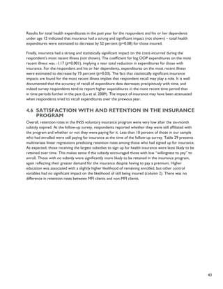 43 
Results for total health expenditures in the past year for the respondent and his or her dependents 
under age 12 indicated that insurance had a strong and significant impact (not shown) – total health 
expenditures were estimated to decrease by 52 percent (p=0.08) for those insured. 
Finally, insurance had a strong and statistically significant impact on the costs incurred during the 
respondent’s most recent illness (not shown). The coefficient for log OOP expenditures on the most 
recent illness was -1.17 (p=0.001), implying a near total reduction in expenditures for those with 
insurance. For the respondent and his or her dependents, expenditures on the most recent illness 
were estimated to decrease by 73 percent (p=0.03). The fact that statistically significant insurance 
impacts are found for the most recent illness implies that respondent recall may play a role. It is well 
documented that the accuracy of recall of expenditure data decreases precipitously with time, and 
indeed survey respondents tend to report higher expenditures in the most recent time period than 
in time periods further in the past (Lu et al. 2009). The impact of insurance may have been attenuated 
when respondents tried to recall expenditures over the previous year. 
4.6 Satisfaction with and retention in the insurance 
program 
Overall, retention rates in the INSS voluntary insurance program were very low after the six-month 
subsidy expired. At the follow-up survey, respondents reported whether they were still affiliated with 
the program and whether or not they were paying for it. Less than 10 percent of those in our sample 
who had enrolled were still paying for insurance at the time of the follow-up survey. Table 29 presents 
multivariate linear regressions predicting retention rates among those who had signed up for insurance. 
As expected, those receiving the largest subsidies to sign up for health insurance were least likely to be 
retained over time. This makes sense if the subsidy encouraged those with low “willingness to pay” to 
enroll. Those with no subsidy were significantly more likely to be retained in the insurance program, 
again reflecting their greater demand for the insurance despite having to pay a premium. Higher 
education was associated with a slightly higher likelihood of remaining enrolled, but other control 
variables had no significant impact on the likelihood of still being insured (column 2). There was no 
difference in retention rates between MFI clients and non-MFI clients. 
 