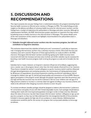 47 
5. Discussion and 
Recommendations 
This report presents the one-year findings from a randomized evaluation of a program extending Social 
Security health insurance to informal sector workers in Managua via MFIs. The study findings provide 
insights on the delivery and effects of voluntary health insurance for informal sector workers, and the 
findings have a number of implications for policymakers in Nicaragua and other countries. Although its 
implementation had flaws, the INSS’ demonstration project represents an important first step toward 
broadening access to health insurance in the informal sector in Nicaragua. This section details some 
of the main conclusions of this research and highlights recommendations for policymakers both in 
Nicaragua and elsewhere. 
• Subsidies brought informal sector workers into the insurance program, but did not 
contribute to long-term retention. 
This evaluation determined that subsidies (of both price and “convenience”) could play an important 
role in bringing informal sector workers into a voluntary insurance scheme. Once both the time and 
monetary costs were covered, 70 percent of those approached by our study enrolled in the INSS 
insurance. Nicaraguan informal sector workers considering signing up for health insurance were 
concerned with both the monetary and time costs involved, and similar subsidies may be necessary for 
launching a new health insurance program, both to bring the program to scale and to broaden the risk 
pool. 
Subsidies had no impact, however, on long-term retention (10 percent of enrollees), suggesting that, 
once a worker was in the program, factors other than the initial subsidy influenced his or her retention. 
These factors included the worker’s overall willingness to pay for insurance (which could be influenced 
through demand-generation and marketing activities), the inconvenience of making payments (cited 
by 38 percent of respondents), the pricing of premiums (cited by one-third of respondents), lack of 
coverage for children over age 12, and the perceived quality and convenience of care at EMPs. Reasons 
against participation in the program varied, although two popular arguments were that the premium was 
too high and that the insurance was not worth it because it did not cover children over the age of 12 
High premium (relative to income) is a common deterrent against enrolling in any insurance scheme, and 
needs to be addressed when designing insurance schemes to cover the poor. 
To increase enrollment, benefits packages should be designed to balance informal workers’ preference 
for convenience and quality of care with their limited disposable income. Such packages should balance 
meeting client needs with ensuring broad population coverage in order to keep costs low. Education 
about the value of insurance may also help increase informal sector workers’ willingness to sign up and 
pay into a program, as they may not fully understand the risk-management benefits of the protection 
included in insurance against the high cost of rare accidents or severe illnesses. Addressing these 
considerations would be vital for the success of a program that incorporated subsidies to encourage 
enrollment. 
 