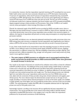 49 
It is noteworthy, however, that few respondents reported receiving any FP counseling from any source. 
Public health centers were the most commonly indicated source of FP information (mentioned by 
7.3 percent of respondents), while only 0.7 percent of respondents indicated that they received FP 
counseling at an EMP, although those who enrolled in the insurance were significantly more likely to 
receive FP information from an EMP than those who did not enroll. The low rate of FP counseling 
corroborates results from a separate evaluation that found modest rates of FP counseling among EMPs, 
despite targeted training to these providers on FP promotion. Nine of the 13 EMPs in our medical 
records review participated in these trainings (Chin-Quee et al. 2009). 
Overall, the substantial supply of free RH/FP services provided by NGOs and public sector clinics in 
Nicaragua may have limited women’s incentive to switch to EMPs for these services, especially over only 
a six-month period when most of the survey respondents were enrolled in the insurance program. In 
addition, the majority of respondents (63 percent) currently using contraception are using long-acting or 
permanent methods. 
For both ANC and delivery care, we observed substantial switching from public and private clinics into 
EMPs among those with insurance, as expected. Insured respondents were significantly more likely to 
utilize an EMP for RH services (12 percent) than those who did not enroll in insurance (2 percent). 
In sum, these results should not be interpreted to mean that extending insurance to informal workers 
via MFIs is not an effective means of increasing overall uptake of RH/FP and MCH services. Applying 
this intervention in a different context (e.g., with less availability of alternative providers offering “free” 
services) and with a different population (e.g., younger and with greater unmet need) would very likely 
result in more significant impacts. 
• The main impact of INSS insurance on utilization was it encouraged switching from 
public and private for-profit providers to INSS-contracted EMPs rather than generated 
an overall increase in service use. 
Our results on the impact of insurance on overall service utilization were similar to those for utilization 
of RH/FP and MCH services. The likelihood of the survey sample visiting a health facility or pharmacy 
at least once in the past year was high (89 percent) and about equal when comparing insured and 
uninsured respondents at the follow-up survey. In addition, no significant difference in the total number 
of health care visits existed among those who sought care. This may be because access was relatively 
high from even before the survey: respondents could access free care from MINSA clinics at any 
time, albeit with the constraints of these providers (long waits, limited medications and supplies, poor 
infrastructure). The more relevant impact the demonstration project had was on the type of care 
sought. Enrolling in insurance clearly induced participants to use less of the lower quality care available 
in public facilities, less of the higher cost care provided by private clinics, and more of the care provided 
in EMPs. This switching pattern implies that EMPs offer an acceptable substitute both for high-quality 
private care and for free public sector care. 
Interestingly, however, enrolling in the insurance did not significantly decrease respondents’ use 
of pharmacies. This may be partially due to the research team being unable to identify whether 
respondents included EMP pharmacies in this category, but it may also reflect the respondents’ 
preference for the perceived convenience of self-medicating. 
 