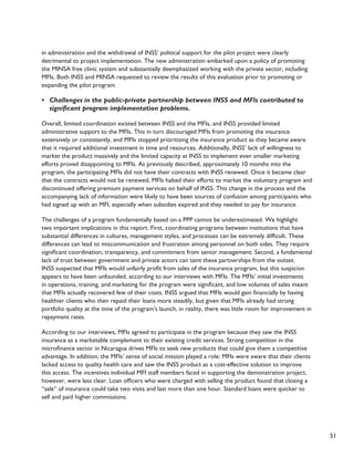 51 
in administration and the withdrawal of INSS’ political support for the pilot project were clearly 
detrimental to project implementation. The new administration embarked upon a policy of promoting 
the MINSA free clinic system and substantially deemphasized working with the private sector, including 
MFIs. Both INSS and MINSA requested to review the results of this evaluation prior to promoting or 
expanding the pilot program. 
• Challenges in the public-private partnership between INSS and MFIs contributed to 
significant program implementation problems. 
Overall, limited coordination existed between INSS and the MFIs, and INSS provided limited 
administrative support to the MFIs. This in turn discouraged MFIs from promoting the insurance 
extensively or consistently, and MFIs stopped prioritizing the insurance product as they became aware 
that it required additional investment in time and resources. Additionally, INSS’ lack of willingness to 
market the product massively and the limited capacity at INSS to implement even smaller marketing 
efforts proved disappointing to MFIs. As previously described, approximately 10 months into the 
program, the participating MFIs did not have their contracts with INSS renewed. Once it became clear 
that the contracts would not be renewed, MFIs halted their efforts to market the voluntary program and 
discontinued offering premium payment services on behalf of INSS. This change in the process and the 
accompanying lack of information were likely to have been sources of confusion among participants who 
had signed up with an MFI, especially when subsidies expired and they needed to pay for insurance. 
The challenges of a program fundamentally based on a PPP cannot be underestimated. We highlight 
two important implications in this report. First, coordinating programs between institutions that have 
substantial differences in cultures, management styles, and processes can be extremely difficult. These 
differences can lead to miscommunication and frustration among personnel on both sides. They require 
significant coordination, transparency, and commitment from senior management. Second, a fundamental 
lack of trust between government and private actors can taint these partnerships from the outset. 
INSS suspected that MFIs would unfairly profit from sales of the insurance program, but this suspicion 
appears to have been unfounded, according to our interviews with MFIs. The MFIs’ initial investments 
in operations, training, and marketing for the program were significant, and low volumes of sales meant 
that MFIs actually recovered few of their costs. INSS argued that MFIs would gain financially by having 
healthier clients who then repaid their loans more steadily, but given that MFIs already had strong 
portfolio quality at the time of the program’s launch, in reality, there was little room for improvement in 
repayment rates. 
According to our interviews, MFIs agreed to participate in the program because they saw the INSS 
insurance as a marketable complement to their existing credit services. Strong competition in the 
microfinance sector in Nicaragua drives MFIs to seek new products that could give them a competitive 
advantage. In addition, the MFIs’ sense of social mission played a role: MFIs were aware that their clients 
lacked access to quality health care and saw the INSS product as a cost-effective solution to improve 
this access. The incentives individual MFI staff members faced in supporting the demonstration project, 
however, were less clear. Loan officers who were charged with selling the product found that closing a 
“sale” of insurance could take two visits and last more than one hour. Standard loans were quicker to 
sell and paid higher commissions. 
 