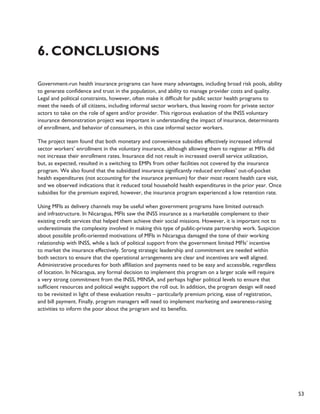 53 
6. Conclusions 
Government-run health insurance programs can have many advantages, including broad risk pools, ability 
to generate confidence and trust in the population, and ability to manage provider costs and quality. 
Legal and political constraints, however, often make it difficult for public sector health programs to 
meet the needs of all citizens, including informal sector workers, thus leaving room for private sector 
actors to take on the role of agent and/or provider. This rigorous evaluation of the INSS voluntary 
insurance demonstration project was important in understanding the impact of insurance, determinants 
of enrollment, and behavior of consumers, in this case informal sector workers. 
The project team found that both monetary and convenience subsidies effectively increased informal 
sector workers’ enrollment in the voluntary insurance, although allowing them to register at MFIs did 
not increase their enrollment rates. Insurance did not result in increased overall service utilization, 
but, as expected, resulted in a switching to EMPs from other facilities not covered by the insurance 
program. We also found that the subsidized insurance significantly reduced enrollees’ out-of-pocket 
health expenditures (not accounting for the insurance premium) for their most recent health care visit, 
and we observed indications that it reduced total household health expenditures in the prior year. Once 
subsidies for the premium expired, however, the insurance program experienced a low retention rate. 
Using MFIs as delivery channels may be useful when government programs have limited outreach 
and infrastructure. In Nicaragua, MFIs saw the INSS insurance as a marketable complement to their 
existing credit services that helped them achieve their social missions. However, it is important not to 
underestimate the complexity involved in making this type of public-private partnership work. Suspicion 
about possible profit-oriented motivations of MFIs in Nicaragua damaged the tone of their working 
relationship with INSS, while a lack of political support from the government limited MFIs’ incentive 
to market the insurance effectively. Strong strategic leadership and commitment are needed within 
both sectors to ensure that the operational arrangements are clear and incentives are well aligned. 
Administrative procedures for both affiliation and payments need to be easy and accessible, regardless 
of location. In Nicaragua, any formal decision to implement this program on a larger scale will require 
a very strong commitment from the INSS, MINSA, and perhaps higher political levels to ensure that 
sufficient resources and political weight support the roll out. In addition, the program design will need 
to be revisited in light of these evaluation results – particularly premium pricing, ease of registration, 
and bill payment. Finally, program managers will need to implement marketing and awareness-raising 
activities to inform the poor about the program and its benefits. 
 