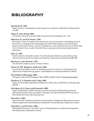 55 
Bibliography 
Abel-Smith, B. 1992. 
Health insurance in developing countries: Lessons from experience. Health Policy and Planning 7(3): 
215-226. 
Ahuja, R., and J. Jütting. 2004. 
Are the poor too poor to demand health insurance? Journal of Microfinance 6:1, 1-20. 
Alderman, H., and C.H. Paxson. 1994. 
Do the poor insure? A synthesis of the literature on risk and consumption in developing countries. 
Economics in a changing world: Proceedings of the Tenth World Congress of the International 
Economic Association, Moscow, Volume 4, Development, Trade and the Environment. E. Bacha, New 
York: St. Martin’s Press; London: Macmillan Press in association with the International Economic 
Association. 
Atim, C. 1999. 
Social movements and health insurance: A critical evaluation of voluntary, non-profit insurance 
schemes with case studies from Ghana and Cameroon. Social Science and Medicine 48, 881–896. 
Behrman, J., and J. Knowles. 1999. 
The demand for health insurance in Vietnam. Mimeo. 
Carrin, G., M.P. Waelkens, and B. Criel. 2005. 
Community-based health insurance in developing countries: A study of its contribution to the 
performance of health financing systems. Tropical Medicine and International Health 10, 799–811. 
Central Bank of Nicaragua. 2008. 
Nicaragua en chifras 2007 [Nicaragua in figures 2007]. Available online at http://www.bcn.gob.ni/. 
Chankova, S., S. Sulzbach, and F. Diop. 2008. 
Impact of mutual health organizations: Evidence from West Africa. Health Policy and Planning, 23(4): 
264-276. 
Chin-Quee, D., E. Keyes, and B. Janowitz. 2009. 
Impact of the Banking on Health intervention to increase the provision of family planning services by 
INSS-contracted private health care providers in Nicaragua: Final report. Bethesda, MD: Private Sector 
Partnerships-One Project (Abt Associates Inc.). 
Churchill, C. 2003. 
Insurance work for microfinance institutions: A technical guide to developing and delivering microinsurance. 
InFocus Programme for Small Enterprise Development, International Labor Organization, Geneva. 
Churchill, C., and M. Cohen. 2006. 
Marketing Microinsurance. Churchill, C. (ed.), In Protecting the poor: A microinsurance compendium, 
International Labor Organization, Geneva. 
 