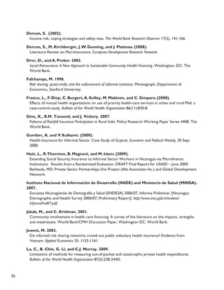 56 
Dercon, S. (2002). 
Income risk, coping strategies and safety nets. The World Bank Research Observer 17(2), 141-166. 
Dercon, S., M. Kirchberger, J. W. Gunning, and J. Platteau. (2008). 
Literature Review on Microinsurance. European Development Research Network. 
Dror, D., and A. Preker. 2002. 
Social Reinsurance: A New Approach to Sustainable Community Health Financing. Washington, DC: The 
World Bank. 
Fafchamps, M. 1998. 
Risk sharing, quasi-credit, and the enforcement of informal contracts. Mimeograph, Department of 
Economics, Stanford University. 
Franco, L., F. Diop, C. Burgert, A. Kelley, M. Makinen, and C. Simpara. (2008). 
Effects of mutual health organizations on use of priority health-care services in urban and rural Mali: a 
case-control study. Bulletin of the World Health Organization 86(11):830-8. 
Gine, X., R.M. Tonsend, and J. Vickery. 2007. 
Patterns of Rainfall Insurance Participation in Rural India. Policy Research Working Paper Series 4408, The 
World Bank. 
Gumber, A. and V. Kulkarni. (2000). 
Health Insurance for Informal Sector: Case Study of Gujarat. Economic and Political Weekly, 30 Sept 
2000. 
Hatt, L., R. Thornton, B. Magnoni, and M. Islam. (2009). 
Extending Social Security Insurance to Informal Sector Workers in Nicaragua via Microfinance 
Institutions: Results from a Randomized Evaluation. DRAFT Final Report for USAID – June 2009. 
Bethesda, MD: Private Sector Partnerships-One Project (Abt Associates Inc.) and Global Development 
Network. 
Instituto Nacional de Información de Desarrollo (INIDE) and Ministerio de Salud (MINSA). 
2007. 
Encuesta Nicaragüense de Demografía y Salud (ENDESA) 2006/07, Informe Preliminar [Nicaragua 
Demographic and Health Survey 2006/07, Preliminary Report]. http://www.inec.gob.ni/endesa/ 
InformePrel07.pdf. 
Jakab, M., and C. Krishnan. 2001. 
Community involvement in health care financing: A survey of the literature on the impacts, strengths 
and weaknesses. World Bank/CMH Discussion Paper, Washington DC, World Bank. 
Jowett, M. 2003. 
Do informal risk sharing networks crowd out public voluntary health insurance? Evidence from 
Vietnam. Applied Economics 35: 1153-1161. 
Lu, C., B. Chin, G. Li, and C.J. Murray. 2009. 
Limitations of methods for measuring out-of-pocket and catastrophic private health expenditures. 
Bulletin of the World Health Organization 87(3):238-244D. 
 