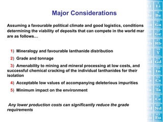 Major Considerations
Assuming a favourable political climate and good logistics, conditions
determining the viability of deposits that can compete in the world market
are as follows…


 1) Mineralogy and favourable lanthanide distribution
 2) Grade and tonnage
  3) Amenability to mining and mineral processing at low costs, and
successful chemical cracking of the individual lanthanides for their
isolation
 4) Acceptable low values of accompanying deleterious impurities
 5) Minimum impact on the environment


 Any lower production costs can significantly reduce the grade
requirements
 