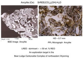 Ancylite (Ce)     SrREE(CO3)2(OH)·H2O




                                                HD – 0.7 mm
BSE Image Ancylite                        PPL Micrograph Ancylite

             LREE - dominant –  50 wt. % REO
                     An exploration target in the
      Bear Lodge Carbonatite Complex of northeastern Wyoming
 
