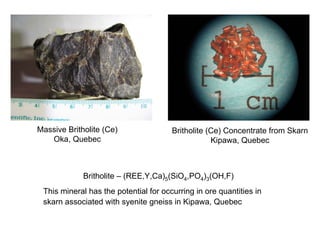 Massive Britholite (Ce)                Britholite (Ce) Concentrate from Skarn
   Oka, Quebec                                     Kipawa, Quebec



             Britholite – (REE,Y,Ca)5(SiO4,PO4)3(OH,F)
 This mineral has the potential for occurring in ore quantities in
 skarn associated with syenite gneiss in Kipawa, Quebec
 