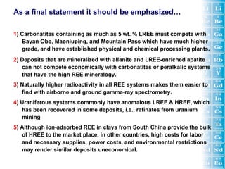 As a final statement it should be emphasized…

1) Carbonatites containing as much as 5 wt. % LREE must compete with
   Bayan Obo, Maoniuping, and Mountain Pass which have much higher
   grade, and have established physical and chemical processing plants.
2) Deposits that are mineralized with allanite and LREE-enriched apatite
   can not compete economically with carbonatites or peralkalic systems
   that have the high REE mineralogy.
3) Naturally higher radioactivity in all REE systems makes them easier to
   find with airborne and ground gamma-ray spectrometry.
4) Uraniferous systems commonly have anomalous LREE & HREE, which
   has been recovered in some deposits, i.e., rafinates from uranium
   mining
5) Although ion-adsorbed REE in clays from South China provide the bulk
   of HREE to the market place, in other countries, high costs for labor
   and necessary supplies, power costs, and environmental restrictions
   may render similar deposits uneconomical.
 
