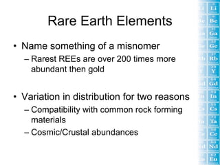 Rare Earth Elements
• Name something of a misnomer
  – Rarest REEs are over 200 times more
    abundant then gold


• Variation in distribution for two reasons
  – Compatibility with common rock forming
    materials
  – Cosmic/Crustal abundances
 