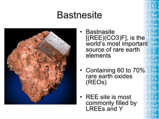 Bastnesite
     • Bastnasite
       [(REE)(CO3)F], is the
       world’s most important
       source of rare earth
       elements

     • Containing 60 to 70%
       rare earth oxides
       (REOs)

     • REE site is most
       commonly filled by
       LREEs and Y
 