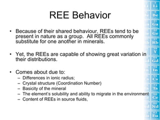 REE Behavior
• Because of their shared behaviour, REEs tend to be
  present in nature as a group. All REEs commonly
  substitute for one another in minerals.

• Yet, the REEs are capable of showing great variation in
  their distributions.

• Comes about due to:
   –   Differences in ionic radius;
   –   Crystal structure (Coordination Number)
   –   Basicity of the mineral
   –   The element’s solubility and ability to migrate in the environment
   –   Content of REEs in source fluids,
 
