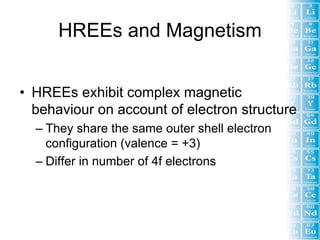 HREEs and Magnetism


• HREEs exhibit complex magnetic
  behaviour on account of electron structure
  – They share the same outer shell electron
    configuration (valence = +3)
  – Differ in number of 4f electrons
 