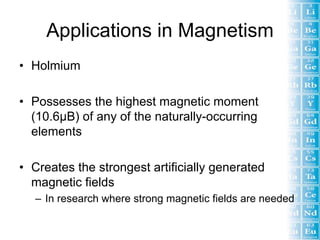 Applications in Magnetism
• Holmium

• Possesses the highest magnetic moment
  (10.6µB) of any of the naturally-occurring
  elements

• Creates the strongest artificially generated
  magnetic fields
  – In research where strong magnetic fields are needed
 