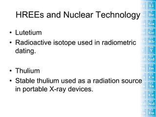 HREEs and Nuclear Technology
• Lutetium
• Radioactive isotope used in radiometric
  dating.

• Thulium
• Stable thulium used as a radiation source
  in portable X-ray devices.
 