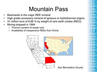 Mountain Pass
• Bastnasite is the major REE mineral
• High grade accessory mineral of igneous or hydrothermal origins.
• 31 million tons of 8.86 % by weight of rare earth oxides (REO);
• Mining stopped in 1994
   – Thorium content of waste rock
   – Availability of inexpensive REEs from China




                                               San Bernardino County
 