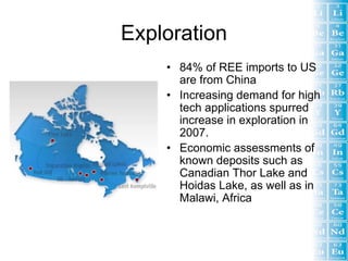 Exploration
    • 84% of REE imports to US
      are from China
    • Increasing demand for high
      tech applications spurred
      increase in exploration in
      2007.
    • Economic assessments of
      known deposits such as
      Canadian Thor Lake and
      Hoidas Lake, as well as in
      Malawi, Africa
 