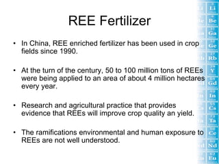 REE Fertilizer
• In China, REE enriched fertilizer has been used in crop
  fields since 1990.

• At the turn of the century, 50 to 100 million tons of REEs
  were being applied to an area of about 4 million hectares
  every year.

• Research and agricultural practice that provides
  evidence that REEs will improve crop quality an yield.

• The ramifications environmental and human exposure to
  REEs are not well understood.
 