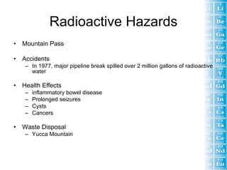 Radioactive Hazards
•   Mountain Pass

•   Accidents
     – In 1977, major pipeline break spilled over 2 million gallons of radioactive
       water

•   Health Effects
     –   inflammatory bowel disease
     –   Prolonged seizures
     –   Cysts
     –   Cancers

•   Waste Disposal
     – Yucca Mountain
 
