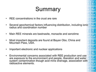Summary
•   REE concentrations in the crust are rare

•   Several geochemical factors influencing distribution, including ionic
    radius and coordination number

•   Main REE minerals are bastnasite, monazite and xenotime

•   Most important deposits are found at Bayan Obo, China and
    Mountain Pass, USA.

•   Important electronic and nuclear applications

•   Environmental concerns associated with REE production and use
    are exposure to the environment and people, liberation and water
    system contamination though acid mine drainage, association with
    radioactive elements.
 
