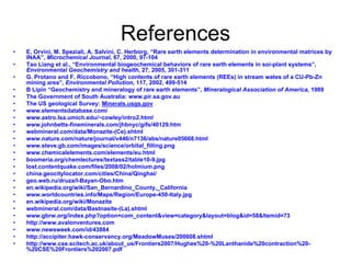 References
•   E. Orvini, M. Speziali, A. Salvini, C. Herborg, “Rare earth elements determination in environmental matrices by
    INAA”, Microchemical Journal, 67, 2000, 97-104
•   Tao Liang et al., “Environmental biogeochemical behaviors of rare earth elements in soi-plant systems”,
    Environmental Geochemistry and health, 27, 2005, 301-311
•   G. Protano and F. Riccobono, “High contents of rare earth elements (REEs) in stream wates of a CU-Pb-Zn
    mining area”, Environmental Pollution, 117, 2002, 499-514
•   B Lipin “Geochemistry and mineralogy of rare earth elements”, Mineralogical Association of America, 1989
•   The Government of South Australia: www.pir.sa.gov.au
•   The US geological Survey: Minerals.usgs.gov
•   www.elementsdatabase.com/
•   www.astro.lsa.umich.edu/~cowley/intro2.html
•   www.johnbetts-fineminerals.com/jhbnyc/gifs/40129.htm
•   webmineral.com/data/Monazite-(Ce).shtml
•   www.nature.com/nature/journal/v446/n7136/abs/nature05668.html
•   www.steve.gb.com/images/science/orbital_filling.png
•   www.chemicalelements.com/elements/eu.html
•   boomeria.org/chemlectures/textass2/table10-9.jpg
•   lost.contentquake.com/files/2008/02/holmium.png
•   china.geocitylocator.com/cities/China/Qinghai/
•   geo.web.ru/druza/l-Bayan-Obo.htm
•   en.wikipedia.org/wiki/San_Bernardino_County,_California
•   www.worldcountries.info/Maps/Region/Europe-450-Italy.jpg
•   en.wikipedia.org/wiki/Monazite
•   webmineral.com/data/Bastnasite-(La).shtml
•   www.gbrw.org/index.php?option=com_content&view=category&layout=blog&id=58&Itemid=73
•   http://www.avalonventures.com
•   www.newsweek.com/id/43884
•   http://accipiter.hawk-conservancy.org/MeadowMuses/200608.shtml
•   http://www.cse.scitech.ac.uk/about_us/Frontiers2007/Hughes%20-%20Lanthanide%20contraction%20-
    %20CSE%20Frontiers%202007.pdf
 