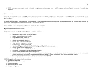 3

        El 50% restante corresponde a los trabajos en clase, los entregables, las evaluaciones, las tareas y los talleres que se realizan a lo largo del semestre en el marco de cada
         proyecto.


Sistema de notas:

La nota del primer corte del curso es igual al 50%; esta se obtiene computando la nota del Proyecto Discursos y Comunicación que vale el 25% con los quices, controles de lectura
y los entregables.

La nota del segundo corte es el 50% del curso. Ésta corresponde al 25% otorgado al desarrollo del Proyecto de Escritura Argumentativa y al promedio de las notas de las
evaluaciones y talleres que se realizan en el transcurso de la segunda parte del curso.

La nota final de la asignatura es el cómputo de las notas del primer y el segundo corte.

Reglamento estudiantil y las evaluaciones:

Ver del Reglamento Estudiantil el Título IV: Del Régimen Académico, Capítulo 5:

             o   Evaluaciones y Calificaciones, artículos del 64 al 77.
             o   Carácter de las evaluaciones, artículo 65
             o   Clases de evaluaciones, artículo 67
             o   Calificaciones, artículo 69
             o   Revisión de calificaciones, artículo 72
             o   Fraudes en las evaluaciones, artículo 73
             o   Notas especiales temporales, artículo 75
             o   Cambio de notas definitivas, artículo 76
             o   Consultar del Reglamento Estudiantil el Título III Del Ingreso el Capítulo III sobre matrículas
             o   Artículo 39 sobre registro de asignaturas
             o   Artículo 41 sobre tipos de matrículas de asignaturas
             o   Artículos 42, 43 y 44 sobre fechas de matrículas y cancelación
             o   Artículo 47 sobre modificación de registro de asignaturas
             o   Consultar también Título IV del Régimen Académico el Capítulo I sobre la programación académica, en especial el artículo 53 sobre el Plan de Curso que el
                 profesor presenta a los estudiantes en la primera semana de clases y donde se fijan los compromisos, entre ellos el calendario de pruebas.
             o   Fechas importantes: Ver el calendario académico correspondiente al Sem B/2011

Habilidades que le ayudarán a tener éxito en este curso
     Comprensión de lectura.
     Trabajo cooperativo y colaborativo.
     Observación aguda.
     Apreciación crítica de videos.
     Pesquisa bibliográfica.
 
