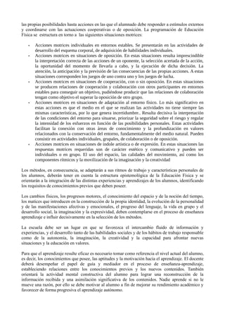las propias posibilidades hasta acciones en las que el alumnado debe responder a estímulos externos
y coordinarse con las actuaciones cooperativas o de oposición. La programación de Educación
Física se estructura en torno a las siguientes situaciones motrices:
• Acciones motrices individuales en entornos estables. Se presentarán en las actividades de
desarrollo del esquema corporal, de adquisición de habilidades individuales.
• Acciones motrices en situaciones de oposición. En estas situaciones resulta imprescindible
la interpretación correcta de las acciones de un oponente, la selección acertada de la acción,
la oportunidad del momento de llevarla a cabo, y la ejecución de dicha decisión. La
atención, la anticipación y la previsión de las consecuencias de las propias acciones. A estas
situaciones corresponden los juegos de uno contra uno y los juegos de lucha.
• Acciones motrices en situaciones de cooperación, con o sin oposición. En estas situaciones
se producen relaciones de cooperación y colaboración con otros participantes en entornos
estables para conseguir un objetivo, pudiéndose producir que las relaciones de colaboración
tengan como objetivo el superar la oposición de otro grupo.
• Acciones motrices en situaciones de adaptación al entorno físico. Lo más significativo en
estas acciones es que el medio en el que se realizan las actividades no tiene siempre las
mismas características, por lo que genera incertidumbre.. Resulta decisiva la interpretación
de las condiciones del entorno para situarse, priorizar la seguridad sobre el riesgo y regular
la intensidad de los esfuerzos en función de las posibilidades personales. Estas actividades
facilitan la conexión con otras áreas de conocimiento y la profundización en valores
relacionados con la conservación del entorno, fundamentalmente del medio natural. Pueden
consistir en actividades individuales, grupales, de colaboración o de oposición.
• Acciones motrices en situaciones de índole artística o de expresión. En estas situaciones las
respuestas motrices requeridas son de carácter estético y comunicativo y pueden ser
individuales o en grupo. El uso del espacio, las calidades del movimiento, así como los
componentes rítmicos y la movilización de la imaginación y la creatividad
Los métodos, en consecuencia, se adaptarán a sus ritmos de trabajo y características personales de
los alumnos, deberán tener en cuenta la estructura epistemológica de la Educación Física y se
orientarán a la integración de las distintas experiencias y aprendizajes de los alumnos, identificando
los requisitos de conocimientos previos que deben poseer.
Los cambios físicos, los progresos motores, el conocimiento del espacio y de la noción del tiempo,
los matices que introducen en la construcción de la propia identidad, la evolución de la personalidad
y de las manifestaciones afectivas y emocionales, el progreso del lenguaje, la vida en grupo y el
desarrollo social, la imaginación y la expresividad, deben contemplarse en el proceso de enseñanza
aprendizaje e influir decisivamente en la selección de los métodos.
La escuela debe ser un lugar en que se favorezca el intercambio fluido de información y
experiencias, y el desarrollo tanto de las habilidades sociales y de los hábitos de trabajo responsable
como de la autonomía, la imaginación, la creatividad y la capacidad para afrontar nuevas
situaciones y la educación en valores.
Para que el aprendizaje resulte eficaz es necesario tomar como referencia el nivel actual del alumno,
es decir, los conocimientos que posee, las aptitudes y la motivación hacia el aprendizaje. El docente
deberá desempeñar el papel de guía y mediador en el proceso de enseñanza-aprendizaje,
estableciendo relaciones entre los conocimientos previos y los nuevos contenidos. También
orientará la actividad mental constructiva del alumno para lograr una reconstrucción de la
información recibida y una asimilación significativa de los contenidos. Nadie aprende si no le
mueve una razón, por ello se debe motivar al alumno a fin de mejorar su rendimiento académico y
favorecer de forma progresiva el aprendizaje autónomo.
 