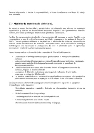 Es esencial potenciar el interés, la responsabilidad y el deseo de esforzarse en el logro del trabajo
bien realizado.
07.- Medidas de atención a la diversidad.
Se tendrá en cuenta la diversidad y características del alumnado para adecuar las estrategias
organizativas y realizar las modificaciones necesarias respecto a los agrupamientos, métodos,
técnicas, actividades y estrategias de enseñanza-aprendizaje y evaluación.
Facilitar los agrupamientos atendiendo a las propuestas del alumnado y siendo flexible en su
composición a la hora de realizar las tareas y actividades propuestas en las sesiones de Educación
Física. Con está propuesta didáctica se ha priorizado la adecuación los objetivos y contenidos en
relación con las características del alumnado. Incidiendo además en la utilización de estrategias
metodológicas que favorezcan la participación de todo el alumnado como el aprendizaje
cooperativo y colaborativo, el aprendizaje entre iguales.
Las acciones a realizar en desarrollo de los contenidos de Educación Física serán:
➔ La utilización de estrategias metodológicas que favorezcan la participación de todo el
alumnado
➔ La incorporación de diferentes opciones metodológicas adecuando las técnicas y estrategias
mas adecuadas según las dificultades del alumnado en relación al aprendizaje de
determinados contenidos
➔ La adecuación de las actividades a los diferentes niveles de competencia curricular del
alumnado, respecto al mismo contenido
➔ La selección de diferentes materiales y recursos para la realización de actividades
procurando la motivación del alumnado.
➔ Las técnicas, procedimientos, e instrumentos de evaluación que se adapten a las necesidades
educativas del alumnado, que no supongan modificaciones en los criterios de evaluación.
Las circunstancias del alumnado que requiere una atención educativa específica la agrupamos
principalmente en las siguientes:
• Necesidades educativas especiales derivadas de discapacidad, trastornos graves de
conducta.
• Dificultades específicas de aprendizaje.
• Trastorno por déficit de atención con o sin hiperactividad.
• Condiciones personales o de historia escolar.
• Dificultades en el ámbito de la comunicación y el lenguaje.
 