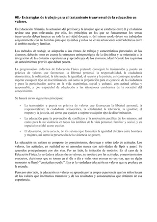 08.- Estrategias de trabajo para el tratamiento transversal de la educación en
valores.
En Educación Primaria, la actuación del profesor y la relación que se establece entre él y el alumno
reviste una gran relevancia; por ello, los principios en los que se fundamentan los temas
transversales deben inspirar en toda la actividad docente y, del mismo modo deben ser trabajados
conjuntamente con las familias para que los niños y niñas no vivan actuaciones contradictorias entre
el ámbito escolar y familiar.
Los métodos de trabajo se adaptarán a sus ritmos de trabajo y características personales de los
alumnos, deberán tener en cuenta la estructura epistemológica de la disciplina y se orientarán a la
integración de las distintas experiencias y aprendizajes de los alumnos, identificando los requisitos
de conocimientos previos que deben poseer.
La programación didáctica de Educación Física pretende conseguir la transmisión y puesta en
práctica de valores que favorezcan la libertad personal, la responsabilidad, la ciudadanía
democrática, la solidaridad, la tolerancia, la igualdad, el respeto y la justicia, así como que ayuden a
superar cualquier tipo de discriminación, así como la preparación para el ejercicio de la ciudadanía
y para la participación activa en la vida económica, social y cultural, con actitud crítica y
responsable, y con capacidad de adaptación a las situaciones cambiantes de la sociedad del
conocimiento.
Se basará en los siguientes principios:
• La transmisión y puesta en práctica de valores que favorezcan la libertad personal, la
responsabilidad, la ciudadanía democrática, la solidaridad, la tolerancia, la igualdad, el
respeto y la justicia, así como que ayuden a superar cualquier tipo de discriminación.
• La educación para la prevención de conflictos y la resolución pacífica de los mismos, así
como para la no violencia en todos los ámbitos de la vida personal, familiar y social, y en
especial en el del acoso escolar.
• El desarrollo, en la escuela, de los valores que fomenten la igualdad efectiva entre hombres
y mujeres, así como la prevención de la violencia de género.
La educación en valores se compone de conocimientos, destrezas y sobre todo de actitudes. Los
valores, las actitudes, en realidad no se aprenden nunca con actividades de lápiz y papel. Se
aprenden principalmente por dos vías. Por un lado, la imitación de modelos. En el caso de la
Educación Física, la verdadera educación en valores, se produce por las actitudes, comportamientos
concretos, decisiones que se toman en el día a día y todas esas normas no escritas, que en algún
momento se llamó “curriculum oculto”. Esa es la verdadera educación en valores que se produce en
la escuela.
Pero por otro lado, la educación en valores se aprende por la propia experiencia que los niños hacen
de los valores que intentamos transmitir y de los resultados y consecuencias que obtienen de esa
experiencia.
 