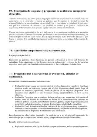 09.- Concreción de los planes y programas de contenidos pedagógicas
del centro.
Tanto las actividades y las tareas que se propongan realizar en las sesiones de Educación Física se
concretarán en el desarrollo y puesta en práctica que favorezcan la libertad personal, la
responsabilidad en la participación de las actividades, en el ejercicio de la ciudadanía democrática,
con prácticas solidarias, de tolerancia, de igualdad, de respeto y de justicia, facilitando la
adquisición de herramientas para ayudar a superar cualquier tipo de discriminación.
Uno de los ejes de continuidad en las actividades serán la prevención de conflictos y la resolución
pacífica, así como el fomento de actitudes que fomente la no violencia en la vida del alumnado y en
especial la prevención del acoso escolar. Hacer especial hincapié en las propuestas educativas que
logren el fomento de la igualdad entre mujeres y hombres, así como la prevención de la violencia de
género.
10.- Actividades complementarias y extraescolares.
Las propuestas por el ciclo.
Promoción de prácticas físico-deportivas en período extraescolar a través del fomento de
actividades físico deportivas en los distintos tiempos pedagógicos y a través de las escuelas
deportivas municipales, facilitando la información sobre el Área de Deportes de la localidad.
11.- Procedimientos e instrucciones de evaluación, criterios de
calificación.
Encontramos diferentes momentos en la evaluación:
• Evaluación Inicial: La que nos permite inicio de niveles, diagnosticar y predecir. Establecer
distintos niveles de enseñanza, agrupar por niveles, diagnosticar donde puede llegar el
proceso de enseñanza aprendizaje. Punto de partida de los objetivos propuestos. Nos
marcamos unos objetivos y una evaluación inicial, determinándonos el nivel de los
objetivos.
• Evaluación Progresiva: que se realiza a lo largo del proceso, proporciona información al
alumno sobre el proceso de enseñanza, se basará en la retroalimentación continua, se
enfatizan gestos o conductas explícitamente definidos, permite adaptar mejor a la evaluación
por criterio, realizándose pruebas objetivas, de observación y habilidades específicas.
• Evaluación Final: Se realizan al final de cada uno de los niveles propuestos y es sumativa.
Constata el nivel adquirido, valora el rendimiento final y determina la eficacia del proceso.
Se realizan a través de pruebas de rendimiento y de observación.
Procedimientos de observación sistemática: La medición va a ser el principal instrumento de
evaluación ya que su objetivo va a ser la recogida y recopilación de datos (de información),
Para ello utilizamos diversos métodos:
• Registro de anécdotas: descripción de algún comportamiento que pudiera parecer importante
 