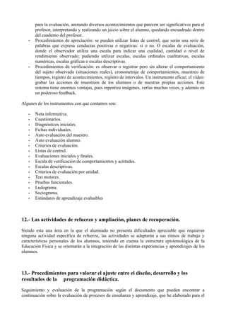 para la evaluación, anotando diversos acontecimientos que parecen ser significativos para el
profesor, interpretando y realizando un juicio sobre el alumno, quedando encuadrado dentro
del cuaderno del profesor.
• Procedimientos de apreciación: se pueden utilizar listas de control, que serán una serie de
palabras que expresa conductas positivas o negativas: si o no. O escalas de evaluación,
donde el observador utiliza una escala para indicar una cualidad, cantidad o nivel de
rendimiento observado; pudiendo utilizar escalas, escalas ordinales cualitativas, escalas
numéricas, escalas gráficas o escalas descriptivas.
• Procedimientos de verificación: es observar o registrar pero sin alterar el comportamiento
del sujeto observado (situaciones reales), cronometraje de comportamientos, muestreo de
tiempos, registro de acontecimientos, registro de intervalos. Un instrumento eficaz; el vídeo:
grabar las acciones de muestreos de los alumnos o de nuestras propias acciones. Este
sistema tiene enormes ventajas, pues repentiza imágenes, verlas muchas veces, y además en
un poderoso feedback.
Algunos de los instrumentos con que contamos son:
• Nota informativa.
• Cuestionarios.
• Diagnósticos iniciales.
• Fichas individuales.
• Auto evaluación del maestro.
• Auto evaluación alumno.
• Criterios de evaluación.
• Listas de control.
• Evaluaciones iniciales y finales.
• Escala de verificación de comportamientos y actitudes.
• Escalas descriptivas.
• Criterios de evaluación por unidad.
• Test motores.
• Pruebas funcionales.
• Ludograma.
• Sociograma.
• Estándares de aprendizaje evaluables
12.- Las actividades de refuerzo y ampliación, planes de recuperación.
Siendo esta una área en la que el alumnado no presenta dificultades apreciable que requieran
ninguna actividad específica de refuerzo, las actividades se adaptarán a sus ritmos de trabajo y
características personales de los alumnos, teniendo en cuenta la estructura epistemológica de la
Educación Física y se orientarán a la integración de las distintas experiencias y aprendizajes de los
alumnos.
13.- Procedimientos para valorar el ajuste entre el diseño, desarrollo y los
resultados de la programación didáctica.
Seguimiento y evaluación de la programación según el documento que pueden encontrar a
continuación sobre la evaluación de procesos de enseñanza y aprendizaje, que he elaborado para el
 