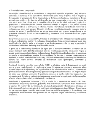 el desarrollo de esta competencia.
No es ajena tampoco el área al desarrollo de la competencia Aprender a aprender (AA), haciendo
consciente al alumnado de sus capacidades y limitaciones como punto de partida para su progreso y
favoreciendo la comprensión de la funcionalidad y de las posibilidades de transferencia de sus
aprendizajes motrices. Se favorece el desarrollo de esta competencia a través de la toma de
conciencia sobre los efectos que la actividad física tiene en la salud individual y colectiva,
propiciando la reflexión sobre los cambios de nuestro cuerpo a lo largo de la vida, lo que requiere
un trabajo basado en la motivación, el esfuerzo personal y la voluntad. Tal reflexión promoverá la
realización de tareas motrices con diferentes niveles de complejidad, teniendo en cuenta tanto la
maduración como el establecimiento de metas alcanzables que generen autoconfianza y un
progresivo desarrollo de una actitud responsable y autónoma en el alumnado hacia su propio
aprendizaje.
Competencias sociales y cívicas (CSC), tomando en consideración las interacciones sociales que se
producen en la práctica motriz y la realización de actividades físicas sociomotrices que hagan más
significativa la relación social y el respeto a las demás personas, a la vez que se propicia el
desarrollo de habilidades sociales y de actitudes inclusivas.
A partir de la elaboración y aceptación de reglas para la actuación individual y colectiva en los
juegos motores y en los deportes se asumen tanto las posibilidades como las limitaciones propias y
ajenas, incorporándose la mediación en la resolución de conflictos desde el respeto a la autonomía
personal y la participación en igualdad de oportunidades. Se favorece el logro de esta competencia
mediante el análisis y la valoración reflexiva y crítica del fenómeno social del deporte como hecho
cultural que ofrece diversas opciones de intervención social (participante, espectador y
consumidor).
Sentido de iniciativa y espíritu emprendedor (SIEE) se efectúa a partir de la autonomía personal,
que se genera en el alumnado al emplazarlo a tomar decisiones con progresiva autonomía sobre
diversos aspectos de ejecución y de organización de las distintas tareas motrices, en cuanto se
promueven actitudes de autosuperación y perseverancia para la consecución de los propios logros
en tareas que implican resolución de problemas motrices e inciden sobre los mecanismos de
percepción y de decisión, o mediante actividades que necesiten de la creatividad o en las que deban
afrontar la búsqueda de soluciones individuales o colectivas.
Conciencia y expresiones culturales (CEC) a través de la comunicación creativa de ideas,
sentimientos, emociones y vivencias, por medio de la exploración y utilización de las posibilidades
y recursos del cuerpo y del movimiento. La práctica, la comprensión y la valoración crítica de las
diferentes manifestaciones sociales de la motricidad (actividades expresivas, lúdicas y deportivas) y
de las manifestaciones culturales motrices de Canarias también coadyuvan al desarrollo de esta
competencia, manifestándose principalmente en sus deportes, juegos tradicionales y actividades
expresivas.
 