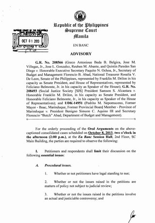 ~·~
(iJ
11epublic of tbe ~bilippines
~upreme QCourt .
Jmanila
ENBANC
ADVISORY
G.R. No. 208566 (Greco Antonious Beda B. Belgica, Jose M.
Villegas, Jr., Jose L. Gonzalez, Reuben M. Abante, and Quintin Paredes San
Diego v. Honorable Executive Secretary Paquito N. Ochoa, Jr., Secretary of
Budget and Management Florencio B. Abad, National Treasurer Rosalia V.
De Leon, Senate of the Philippines, represented by Franklin M. Drilon in his
capacity as Senate President, and House of Representatives, represented by
Feliciano Belmonte, Jr. in his capacity as Speaker of the House); G.R. No.
208493 (Social Justice Society [SJS] President Samson S. Alcantara v.
Honorable Franklin M. Drilon, in. his capacity as Senate President, and
Honorable Feliciano Belmonte, Jr., in his capacity as Speaker of the House
of Representatives); and UDK-14951 (Pedrito M. Nepomuceno, Former
Mayor- Boac, Marinduque, Former Provincial Board Member- Province of
Marinduque v. President Benigno Simeon C. Aquino III and Secretary
Florencio "Butch" Abad, Department ofBudget and Management).
x---------------------------------------------------------------------------------------------------------x
For the orderly proceeding of the Oral Arguments on the above-
captioned consolidated cases scheduled on October 8, 2013, two o'Clock in
the afternoon (2:00 p.m.), at the En Bane Session Hall, 2nd Floor, SC
Main Building, the parties are required to observe the following:
I. Petitioners and respondents shall limit their discussion on the
following essential is~ues:
A. Procedural issues.
1. Whether or not petitioners have legal standing to sue;
2. Whether or not the issues raised in the petitions are
matters ofpolicy not subject to judicial review;
3. Whether or not the issues raised in the petitions involve
an actual and justiciable controversy; and
 