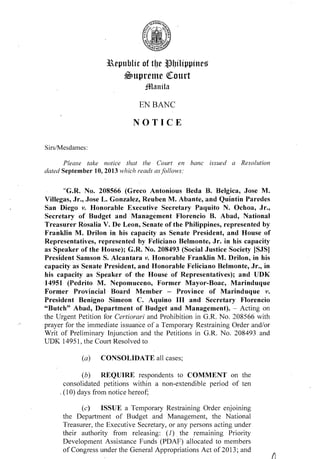 Sirs/Mesdames:
lepublic of tbe tlbilippines
~upreme QCourt
;fffilanila
ENBANC
NOTICE
Please take notice that the Court en bane issued a Resolution
dated September 10, 2013 which reads as follows:
"G.R. No. 208566 (Greco Antonious Beda B. Belgica, Jose M.
Villegas, Jr., Jose L. Gonzalez, Reuben M. Abante, and Quintin Paredes
San Diego v. Honorable Executive Secretary Paquito N. Ochoa, Jr.,
Secretary of Budget and Management Florencio B. Abad, National
Treasurer Rosalia V. De Leon, Senate of the Philippines, represented by
Franklin M. Drilon in his capacity as Senate President, and House of
Representatives, represented by Feliciano Belmonte, Jr. in his capacity
as Speaker of the House); G.R. No. 208493 (Social Justice Society [SJS]
President Samson S. Alcantara v. Honorable Franklin M. Drilon, in his
capacity as Senate President, and Honorable Feliciano Belmonte, Jr., in
his capacity as Speaker of the House of Representatives); and UDK
14951 (Pedrito M. Nepomuceno, Former Mayor-Boac, Marinduque
Former Provincial Board Member - Province of Marinduque v.
President Benigno Simeon C. Aquino III and Secretary Florencio
"Butch" Abad, Department of Budget and Management). - Acting on
the Urgent Petition for Certiorari and Prohibition in G.R. No. 208566 with
prayer for the immediate issuance of a Temporary Restraining Order and/or
Writ of Preliminary Injunction and the Petitions in G.R. No. 208493 and
UDK 14951, the Court Resolved to
(a) CONSOLIDATE all cases;
(b) REQUIRE respondents to COMMENT on the
consolidated petitions within a non-extendible period of ten
. (10) days from notice hereof;
(c) ISSUE a Temporary Restraining Order enjoining
the Department of Budget and Management, the National
Treasurer, the Executive Secretary, or any persons acting under
their authority from releasing: (1) . the _remaining Priority
Development Assistance Funds (PDAF) allocated to members
of Congress under the General Appropriations Act of 2013; and
(l
 