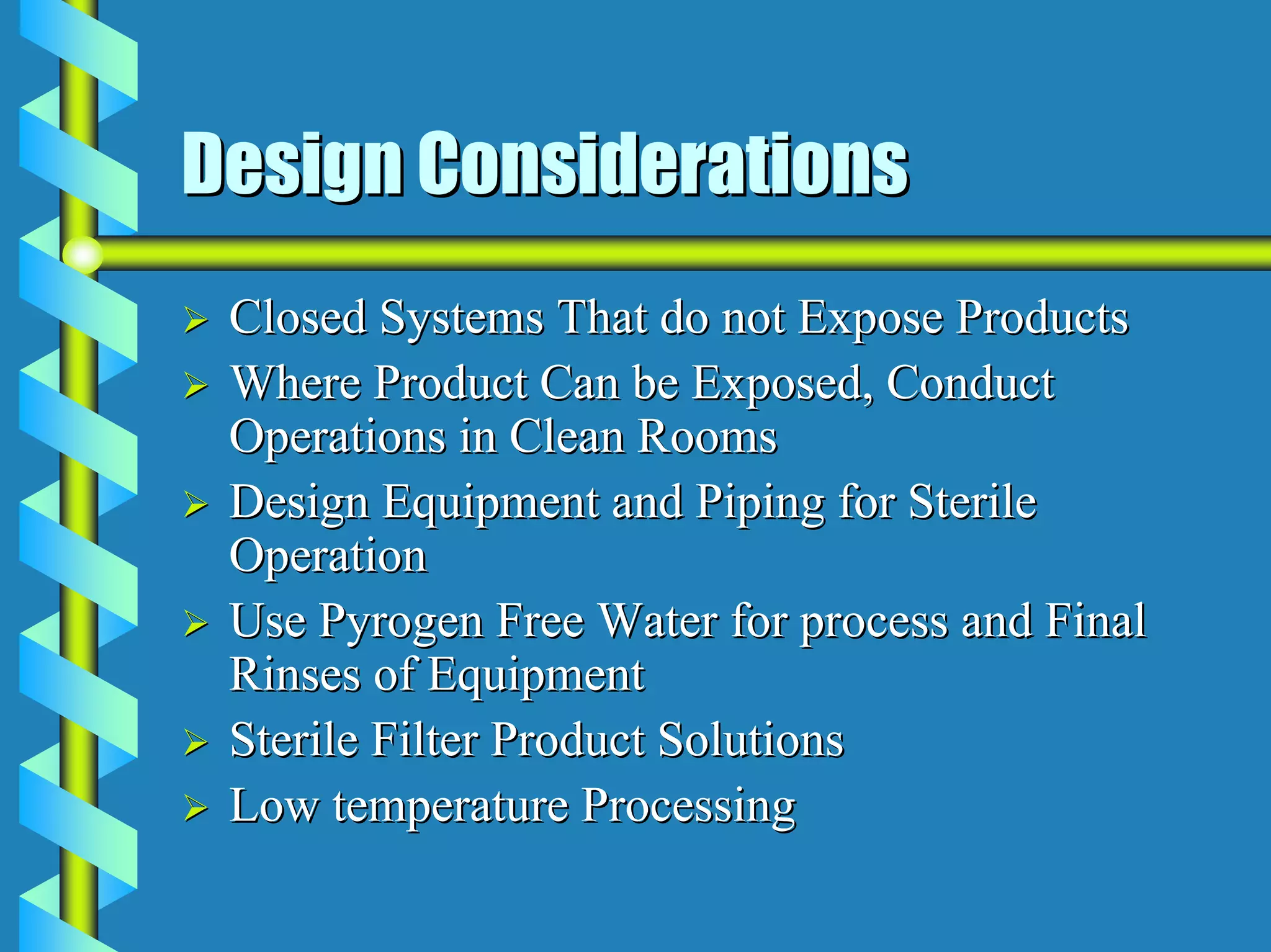 Design Considerations
 Closed Systems That do not Expose Products
 Where Product Can be Exposed, Conduct
 Operations in Clean Rooms
 Design Equipment and Piping for Sterile
 Operation
 Use Pyrogen Free Water for process and Final
 Rinses of Equipment
 Sterile Filter Product Solutions
 Low temperature Processing
 