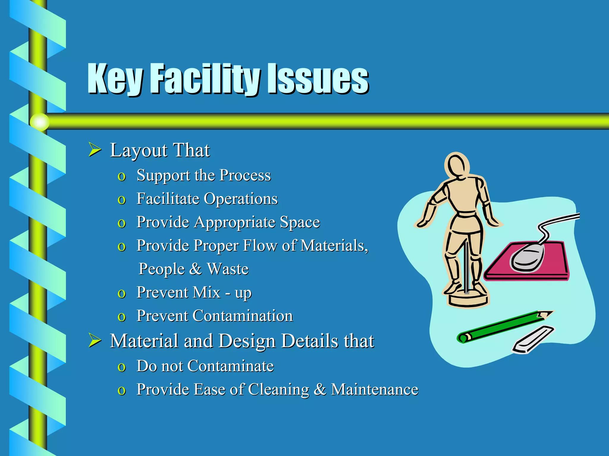 Key Facility Issues
 Layout That
  o Support the Process
  o Facilitate Operations
  o Provide Appropriate Space
  o Provide Proper Flow of Materials,
    People & Waste
  o Prevent Mix - up
  o Prevent Contamination
 Material and Design Details that
  o Do not Contaminate
  o Provide Ease of Cleaning & Maintenance
 