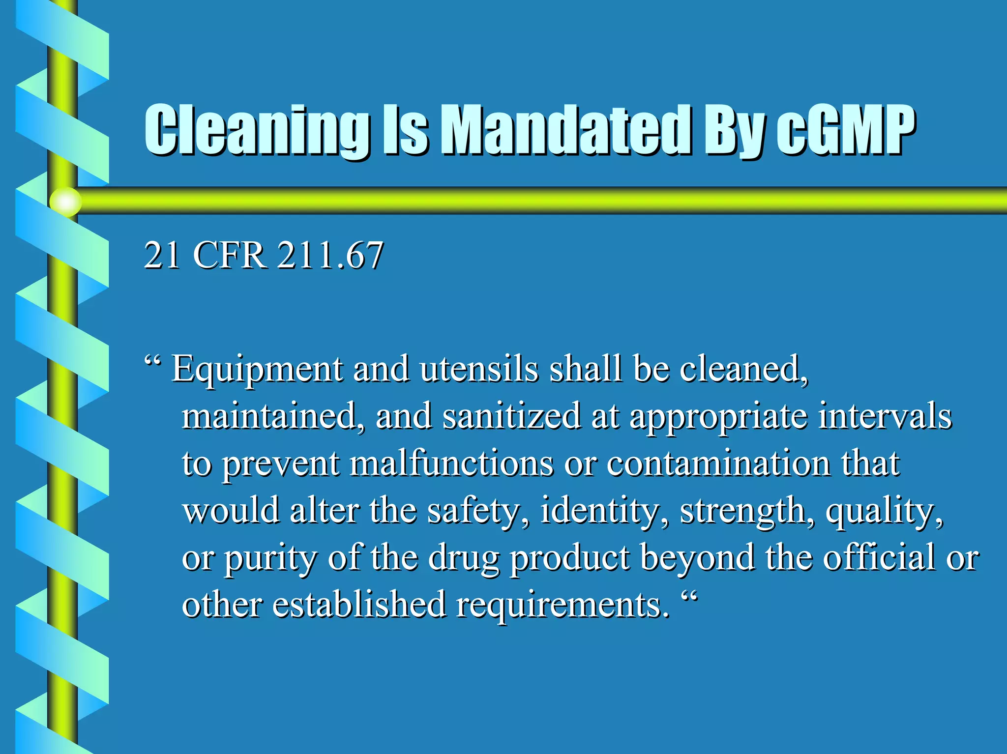 Cleaning Is Mandated By cGMP
21 CFR 211.67

“ Equipment and utensils shall be cleaned,
  maintained, and sanitized at appropriate intervals
  to prevent malfunctions or contamination that
  would alter the safety, identity, strength, quality,
  or purity of the drug product beyond the official or
  other established requirements. “
 