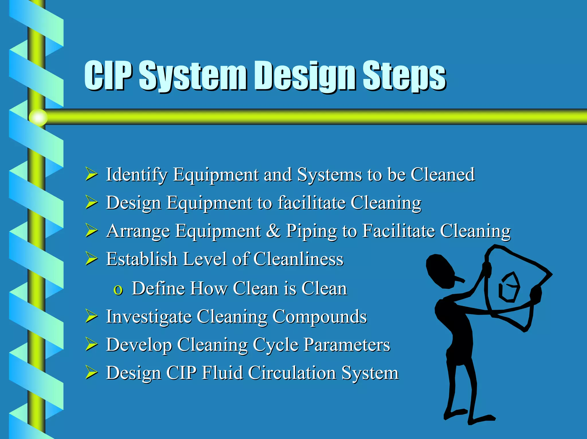 CIP System Design Steps

 Identify Equipment and Systems to be Cleaned
 Design Equipment to facilitate Cleaning
 Arrange Equipment & Piping to Facilitate Cleaning
 Establish Level of Cleanliness
  o Define How Clean is Clean
 Investigate Cleaning Compounds
 Develop Cleaning Cycle Parameters
 Design CIP Fluid Circulation System
 