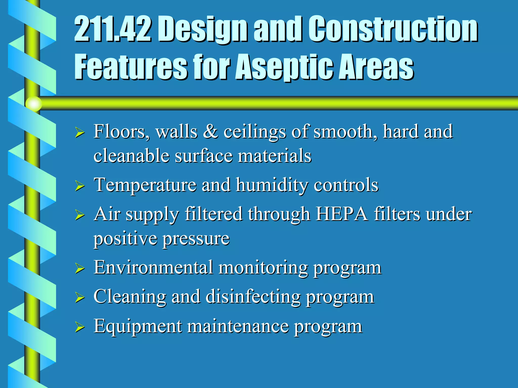 211.42 Design and Construction
Features for Aseptic Areas
 Floors, walls & ceilings of smooth, hard and
 cleanable surface materials
 Temperature and humidity controls
 Air supply filtered through HEPA filters under
 positive pressure
 Environmental monitoring program
 Cleaning and disinfecting program
 Equipment maintenance program
 