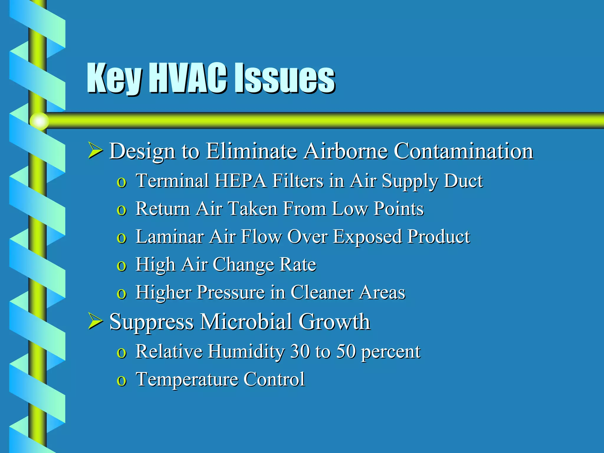 Key HVAC Issues
 Design to Eliminate Airborne Contamination
 o   Terminal HEPA Filters in Air Supply Duct
 o   Return Air Taken From Low Points
 o   Laminar Air Flow Over Exposed Product
 o   High Air Change Rate
 o   Higher Pressure in Cleaner Areas
 Suppress Microbial Growth
 o Relative Humidity 30 to 50 percent
 o Temperature Control
 